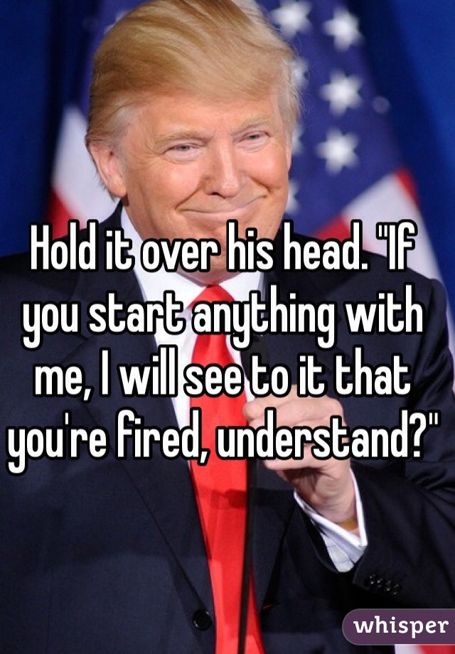 Hold it over his head. "If you start anything with me, I will see to it that you're fired, understand?"