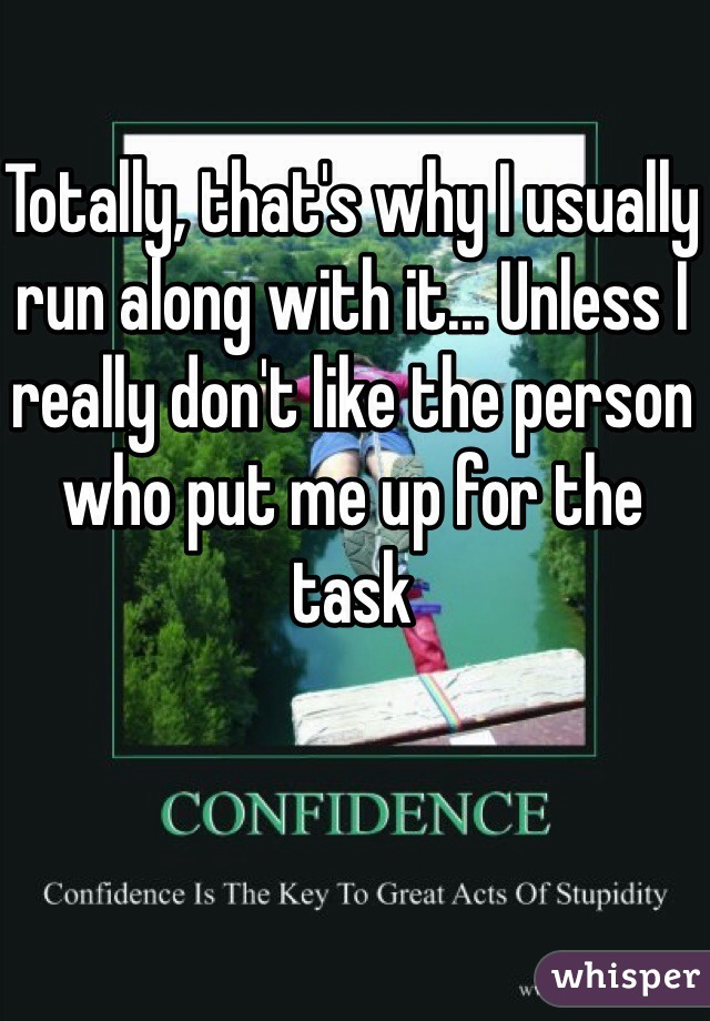 Totally, that's why I usually run along with it... Unless I really don't like the person who put me up for the task