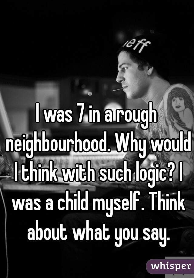 I was 7 in a rough neighbourhood. Why would I think with such logic? I was a child myself. Think about what you say.