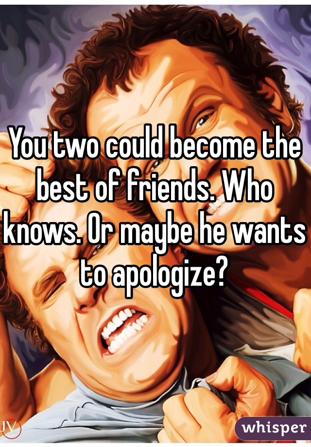 You two could become the best of friends. Who knows. Or maybe he wants to apologize?