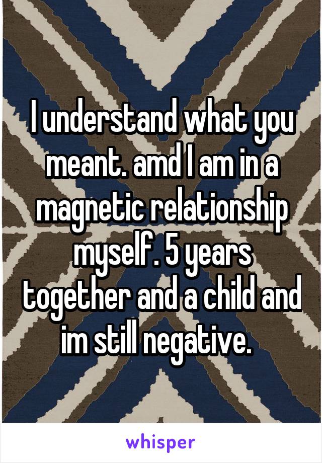 I understand what you meant. amd I am in a magnetic relationship myself. 5 years together and a child and im still negative.  