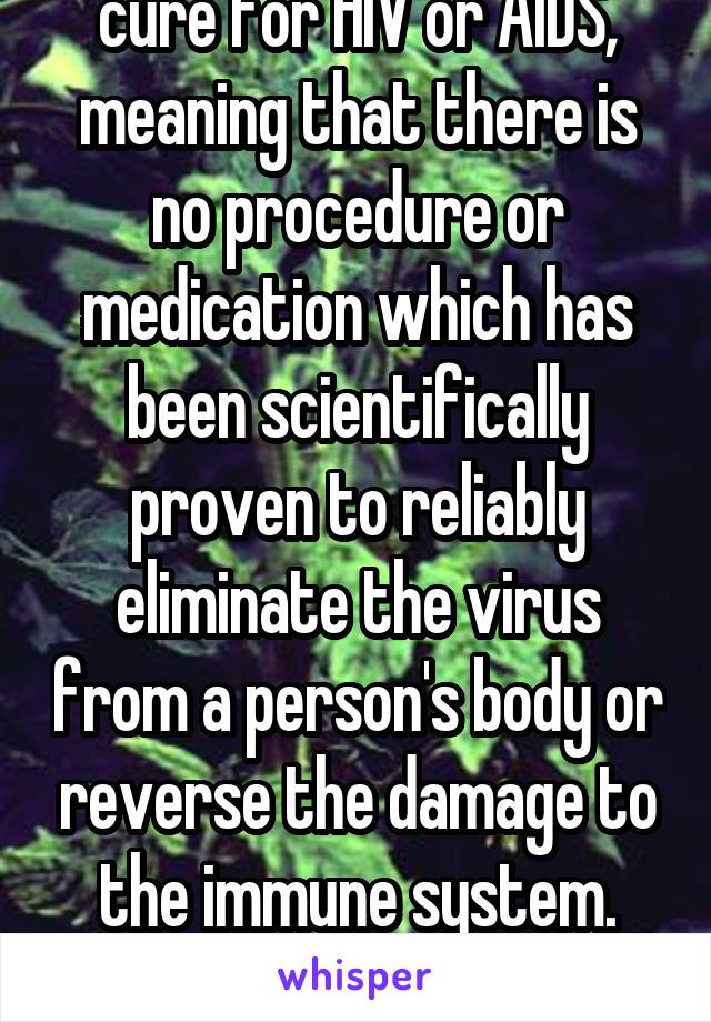 There is no functional cure for HIV or AIDS, meaning that there is no procedure or medication which has been scientifically proven to reliably eliminate the virus from a person's body or reverse the damage to the immune system.

