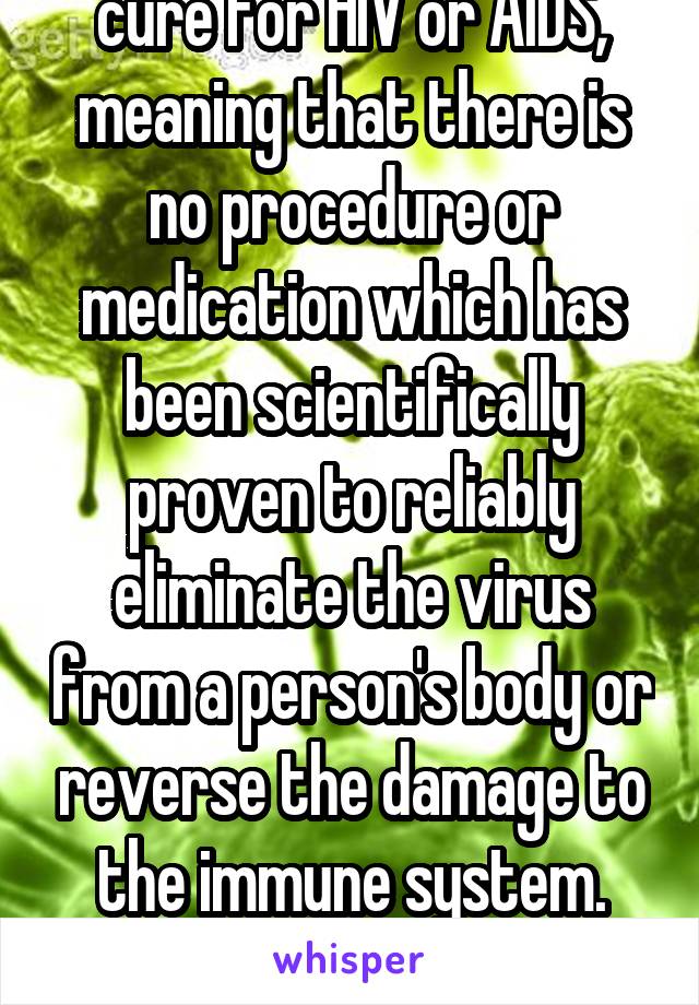 There is no functional cure for HIV or AIDS, meaning that there is no procedure or medication which has been scientifically proven to reliably eliminate the virus from a person's body or reverse the damage to the immune system.

