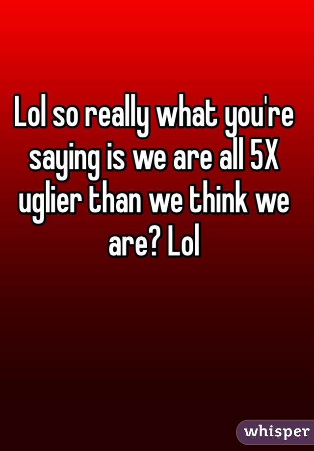 Lol so really what you're saying is we are all 5X uglier than we think we are? Lol