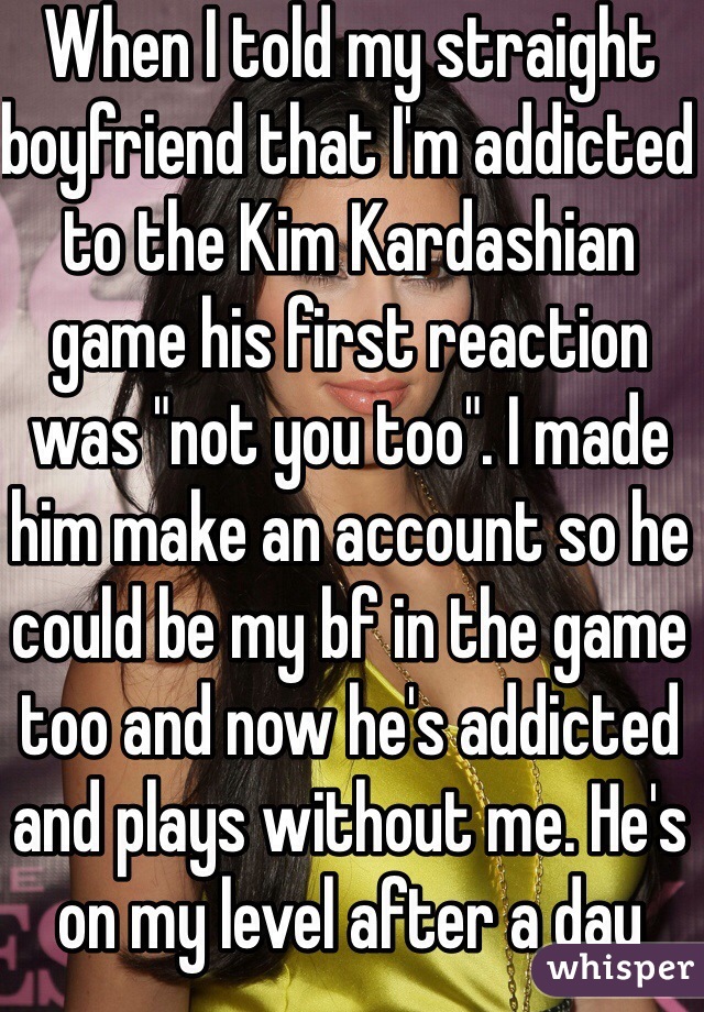 When I told my straight boyfriend that I'm addicted to the Kim Kardashian game his first reaction was "not you too". I made him make an account so he could be my bf in the game too and now he's addicted and plays without me. He's on my level after a day