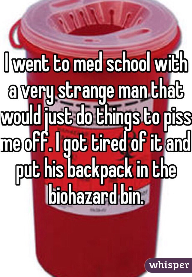 I went to med school with a very strange man that would just do things to piss me off. I got tired of it and put his backpack in the biohazard bin. 