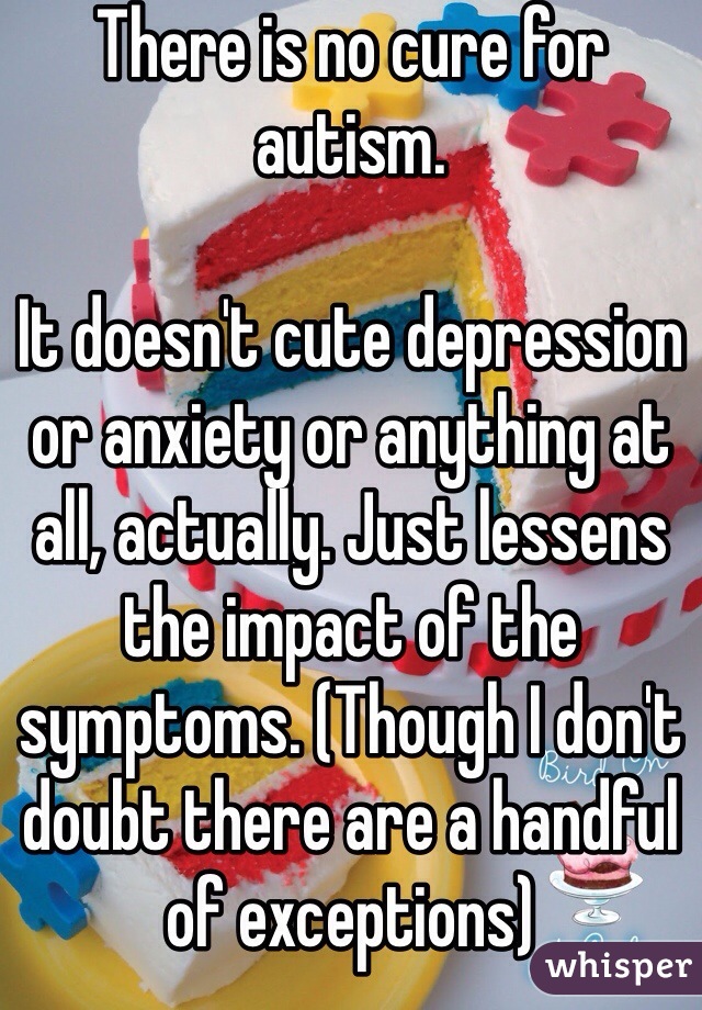 There is no cure for autism. 

It doesn't cute depression or anxiety or anything at all, actually. Just lessens the impact of the symptoms. (Though I don't doubt there are a handful of exceptions)