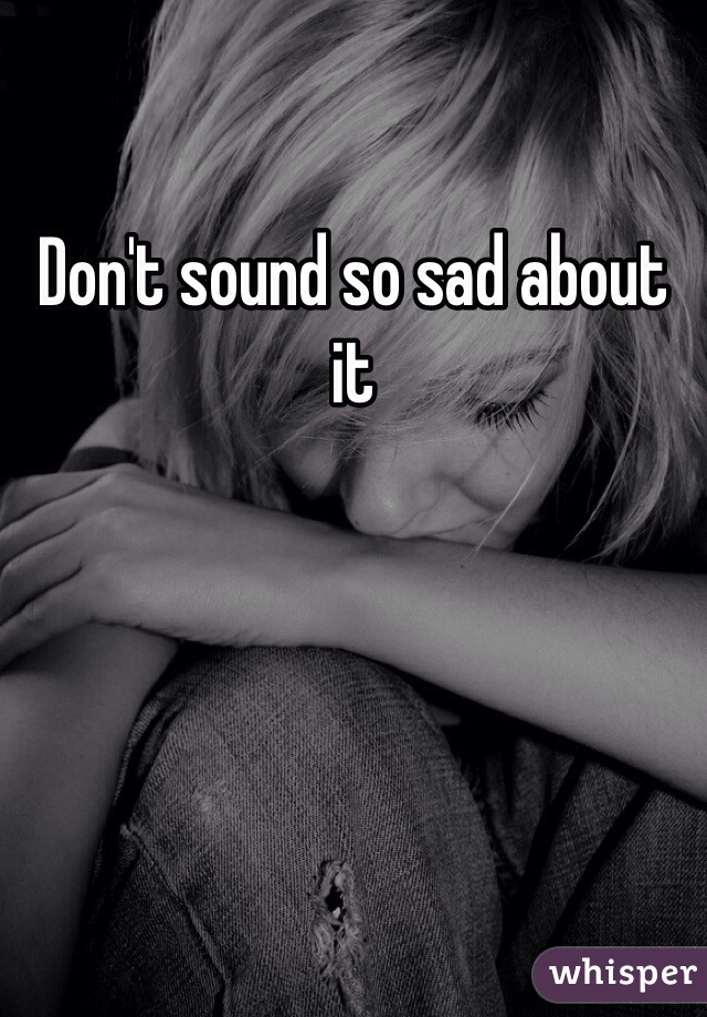 Don't sound so sad about it