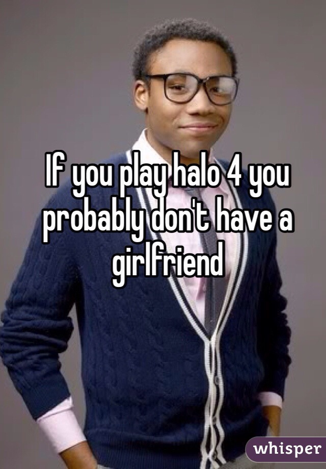 If you play halo 4 you probably don't have a girlfriend