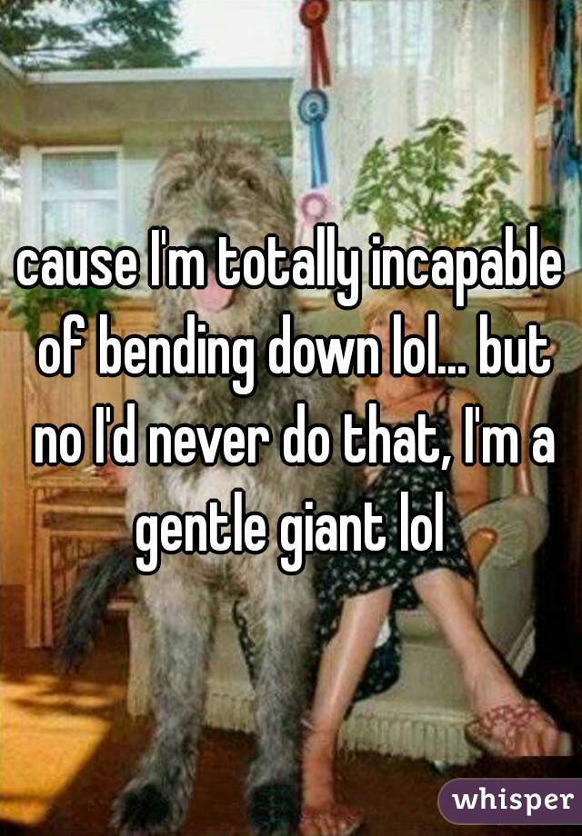 cause I'm totally incapable of bending down lol... but no I'd never do that, I'm a gentle giant lol 