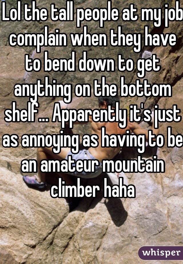 Lol the tall people at my job complain when they have to bend down to get anything on the bottom shelf... Apparently it's just as annoying as having to be an amateur mountain climber haha  
