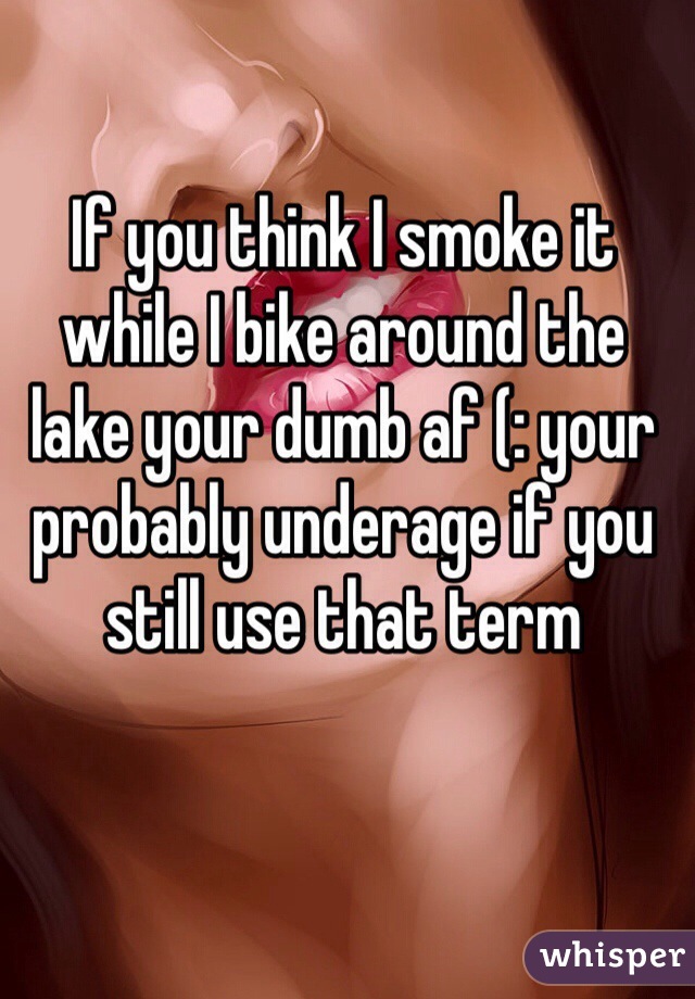 If you think I smoke it while I bike around the lake your dumb af (: your probably underage if you still use that term
