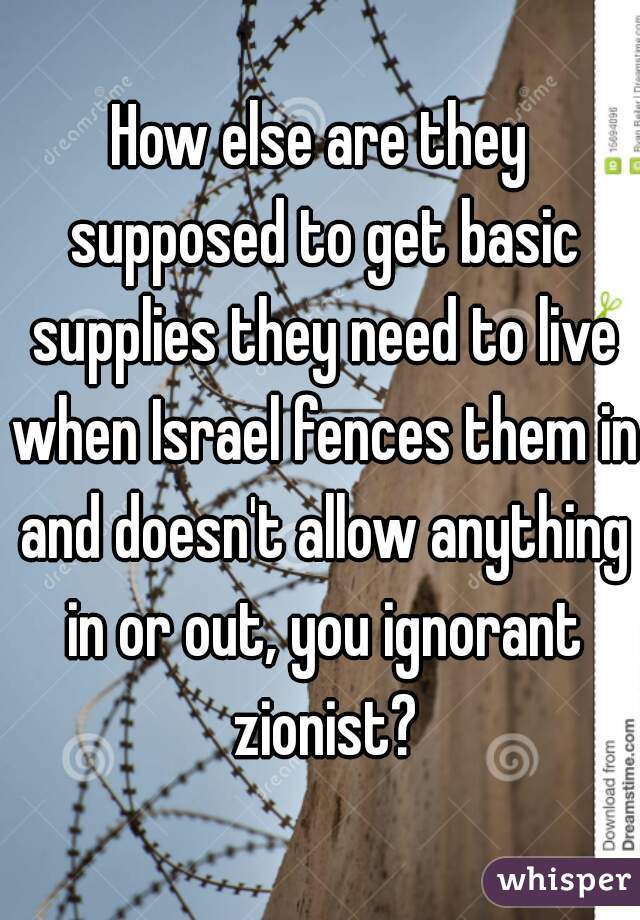How else are they supposed to get basic supplies they need to live when Israel fences them in and doesn't allow anything in or out, you ignorant zionist?
