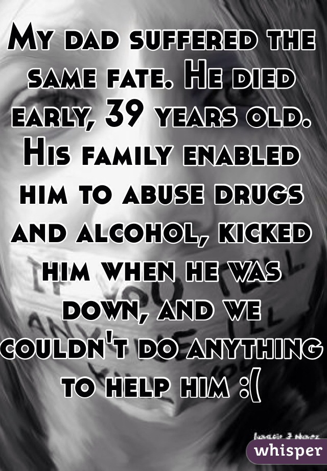 My dad suffered the same fate. He died early, 39 years old. His family enabled him to abuse drugs and alcohol, kicked him when he was down, and we couldn't do anything to help him :(