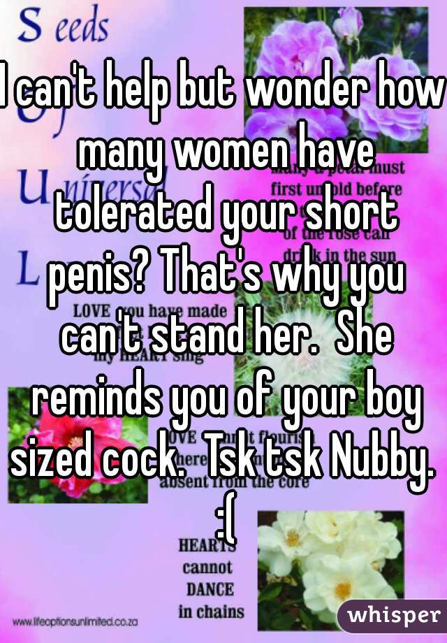 I can't help but wonder how many women have tolerated your short penis? That's why you can't stand her.  She reminds you of your boy sized cock.  Tsk tsk Nubby.  :(