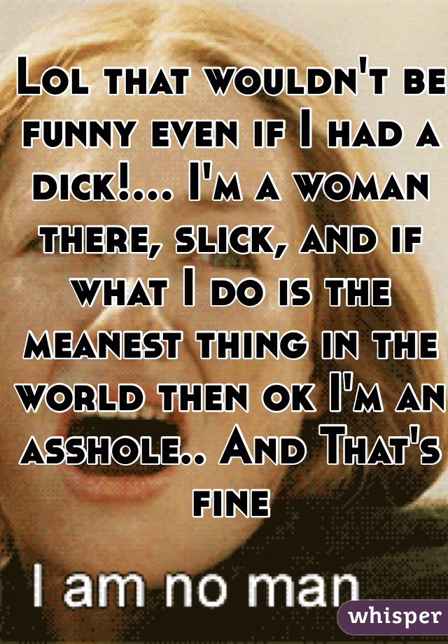 Lol that wouldn't be funny even if I had a dick!... I'm a woman there, slick, and if what I do is the meanest thing in the world then ok I'm an asshole.. And That's fine 
