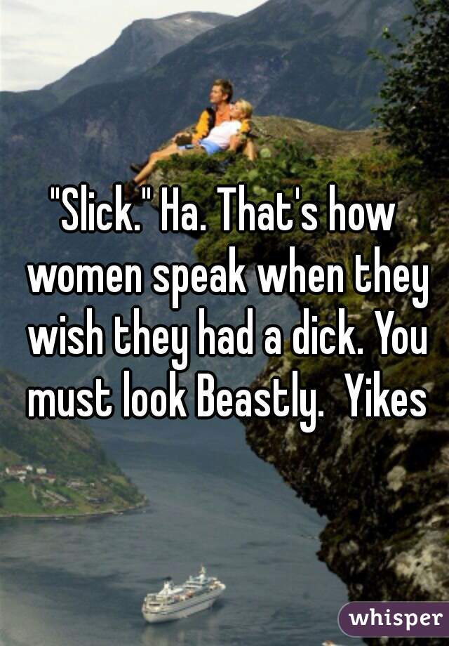 "Slick." Ha. That's how women speak when they wish they had a dick. You must look Beastly.  Yikes
