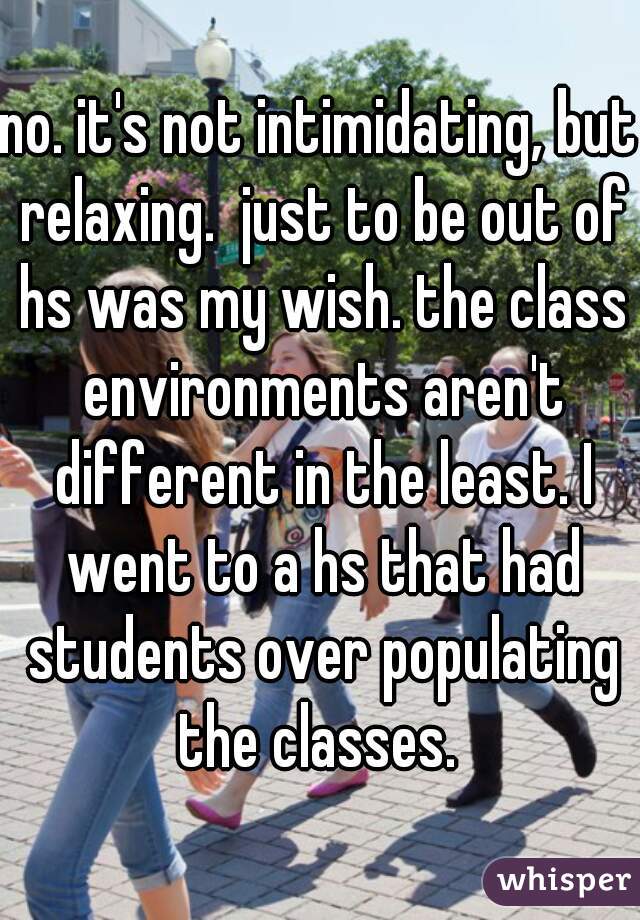 no. it's not intimidating, but relaxing.  just to be out of hs was my wish. the class environments aren't different in the least. I went to a hs that had students over populating the classes. 