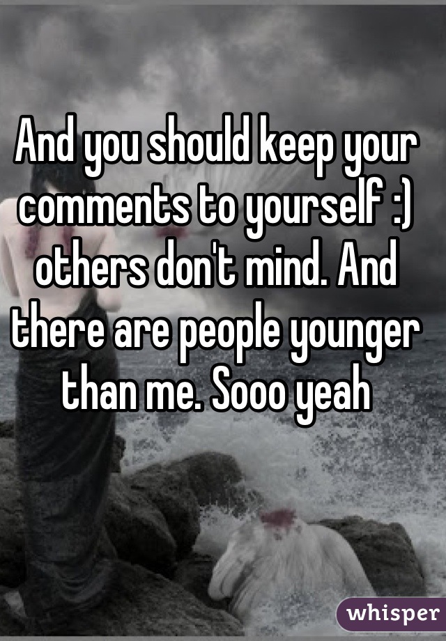 And you should keep your comments to yourself :) others don't mind. And there are people younger than me. Sooo yeah