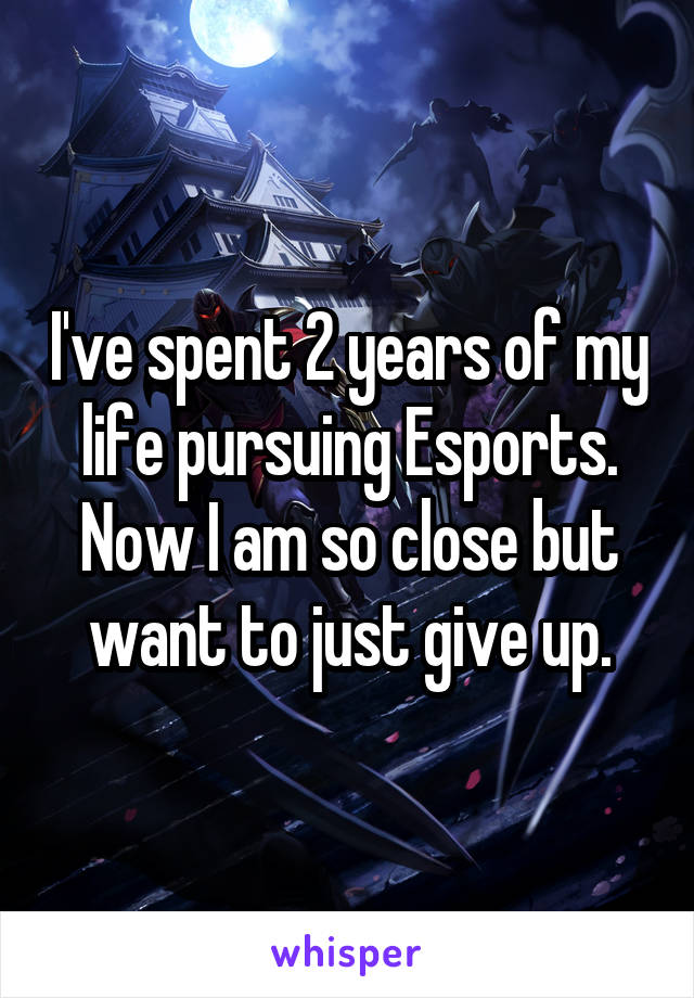 I've spent 2 years of my life pursuing Esports. Now I am so close but want to just give up.