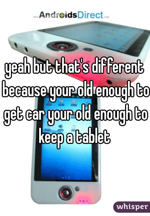 yeah but that's different because your old enough to get car your old enough to keep a tablet 

