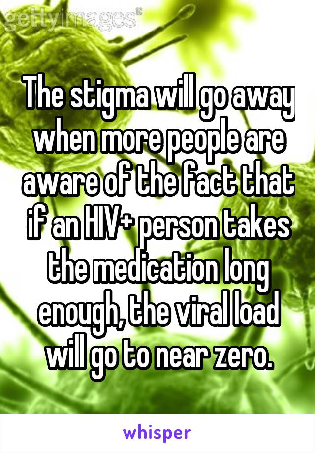 The stigma will go away when more people are aware of the fact that if an HIV+ person takes the medication long enough, the viral load will go to near zero.