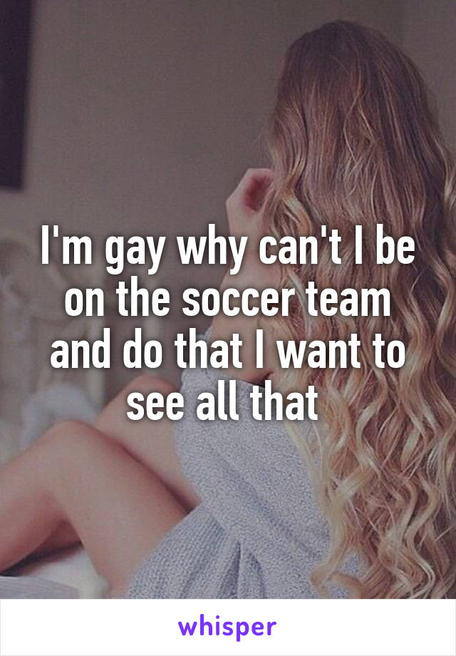I'm gay why can't I be on the soccer team and do that I want to see all that 
