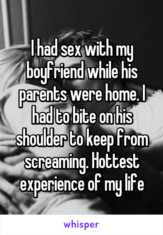 I had sex with my boyfriend while his parents were home. I had to bite on his shoulder to keep from screaming. Hottest experience of my life