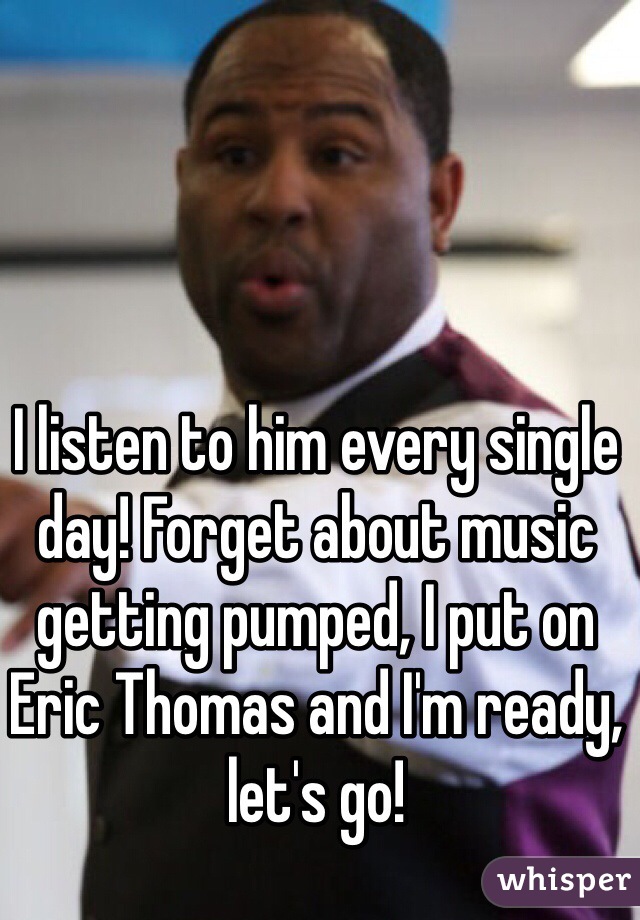 I listen to him every single day! Forget about music getting pumped, I put on Eric Thomas and I'm ready, let's go!