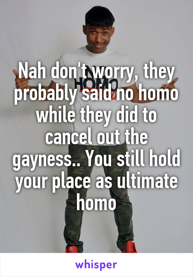 Nah don't worry, they probably said no homo while they did to cancel out the gayness.. You still hold your place as ultimate homo