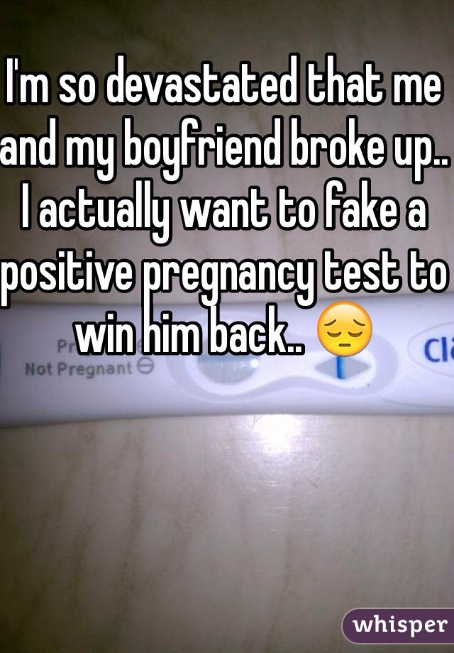 I'm so devastated that me and my boyfriend broke up.. I actually want to fake a positive pregnancy test to win him back.. 😔