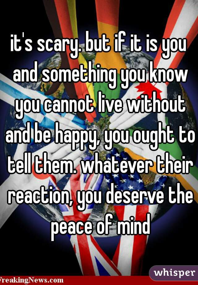 it's scary. but if it is you and something you know you cannot live without and be happy, you ought to tell them. whatever their reaction, you deserve the peace of mind