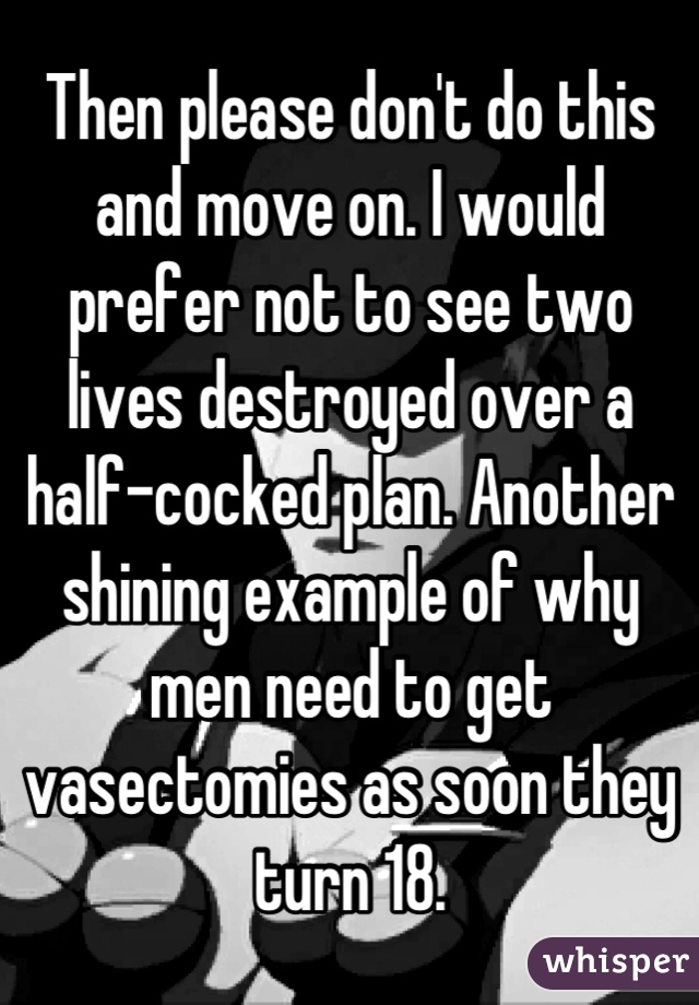 Then please don't do this and move on. I would prefer not to see two lives destroyed over a half-cocked plan. Another shining example of why men need to get vasectomies as soon they turn 18.