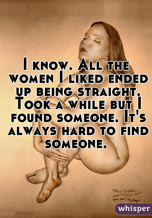 I know. All the women I liked ended up being straight. Took a while but I found someone. It's always hard to find someone. 