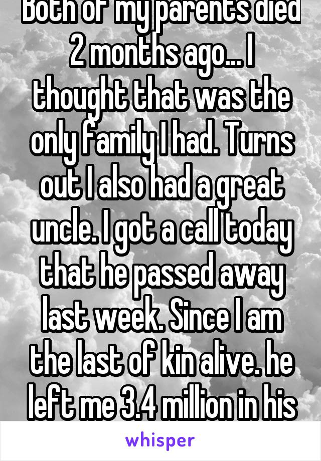 Both of my parents died 2 months ago... I thought that was the only family I had. Turns out I also had a great uncle. I got a call today that he passed away last week. Since I am the last of kin alive. he left me 3.4 million in his will 