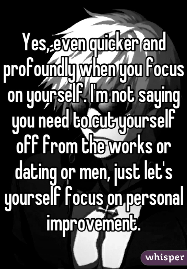 Yes, even quicker and profoundly when you focus on yourself. I'm not saying you need to cut yourself off from the works or dating or men, just let's yourself focus on personal improvement.