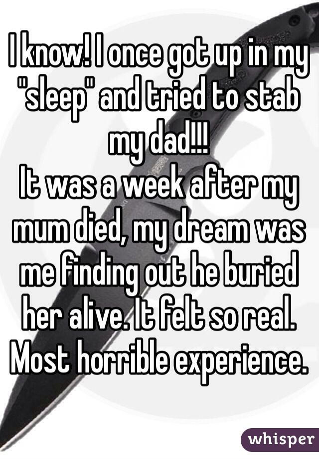 I know! I once got up in my "sleep" and tried to stab my dad!!! 
It was a week after my mum died, my dream was me finding out he buried her alive. It felt so real. Most horrible experience.  