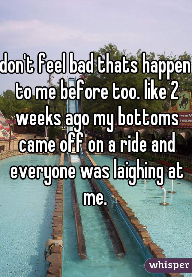 don't feel bad thats happen to me before too. like 2 weeks ago my bottoms came off on a ride and everyone was laighing at me. 