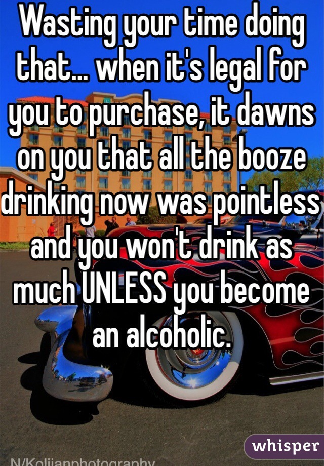 Wasting your time doing that… when it's legal for you to purchase, it dawns on you that all the booze drinking now was pointless and you won't drink as much UNLESS you become an alcoholic.