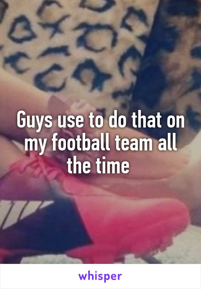 Guys use to do that on my football team all the time 