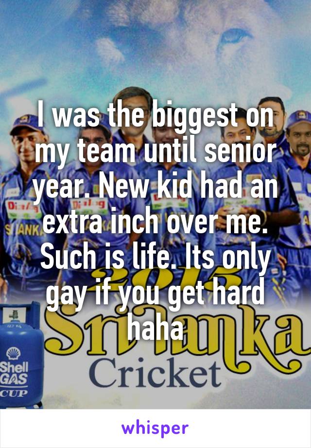 I was the biggest on my team until senior year. New kid had an extra inch over me. Such is life. Its only gay if you get hard haha