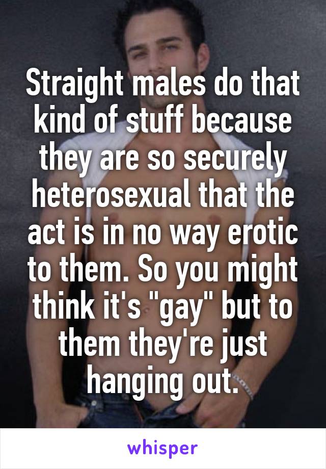 Straight males do that kind of stuff because they are so securely heterosexual that the act is in no way erotic to them. So you might think it's "gay" but to them they're just hanging out.