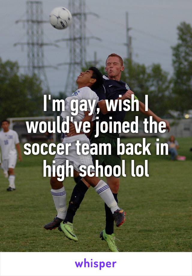 I'm gay, wish I would've joined the soccer team back in high school lol