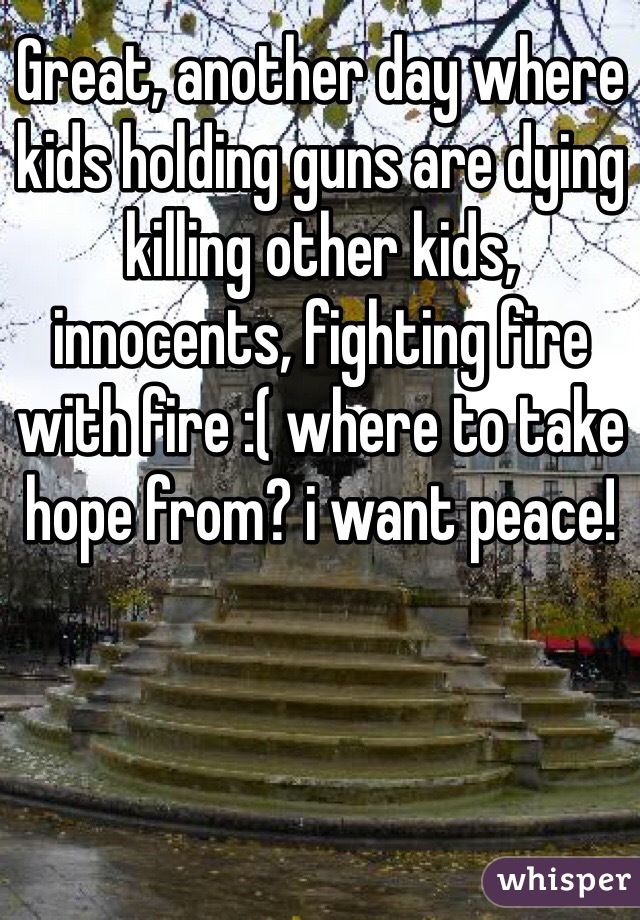 Great, another day where kids holding guns are dying killing other kids, innocents, fighting fire with fire :( where to take hope from? i want peace!