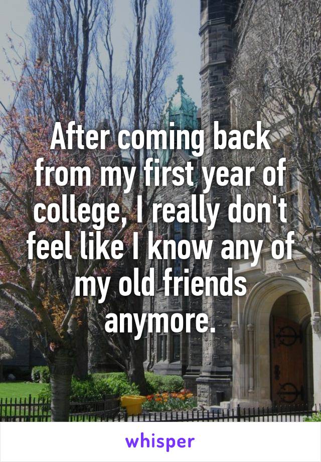 After coming back from my first year of college, I really don't feel like I know any of my old friends anymore.