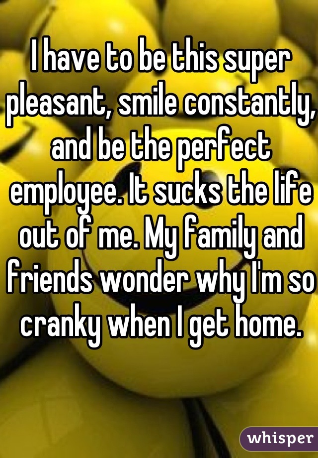 I have to be this super pleasant, smile constantly, and be the perfect employee. It sucks the life out of me. My family and friends wonder why I'm so cranky when I get home.