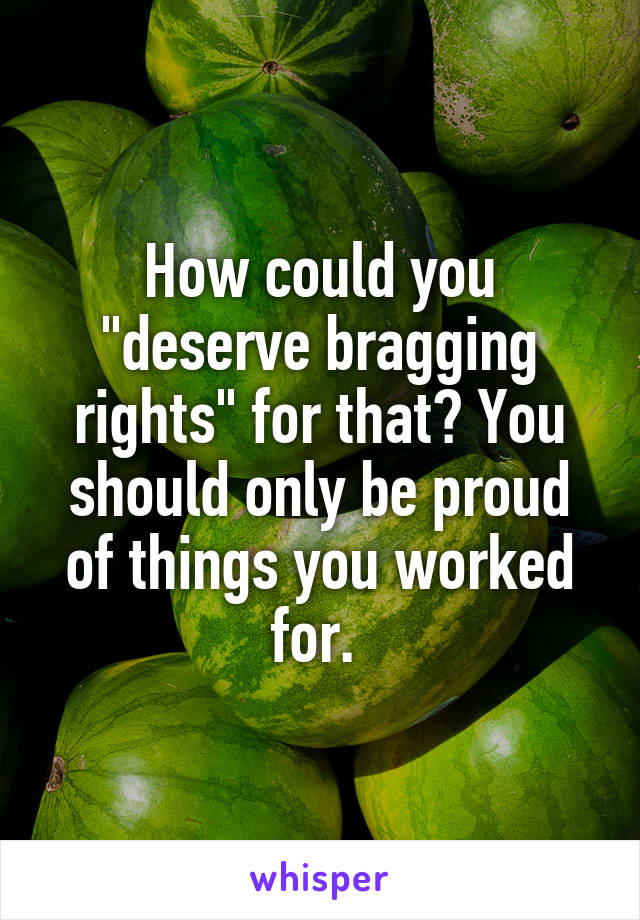 How could you "deserve bragging rights" for that? You should only be proud of things you worked for. 