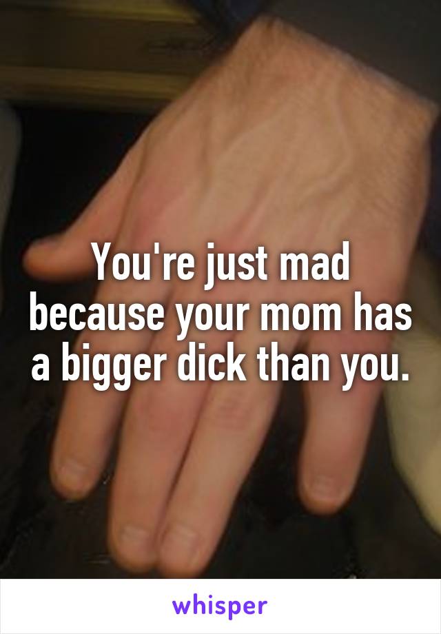 You're just mad because your mom has a bigger dick than you.