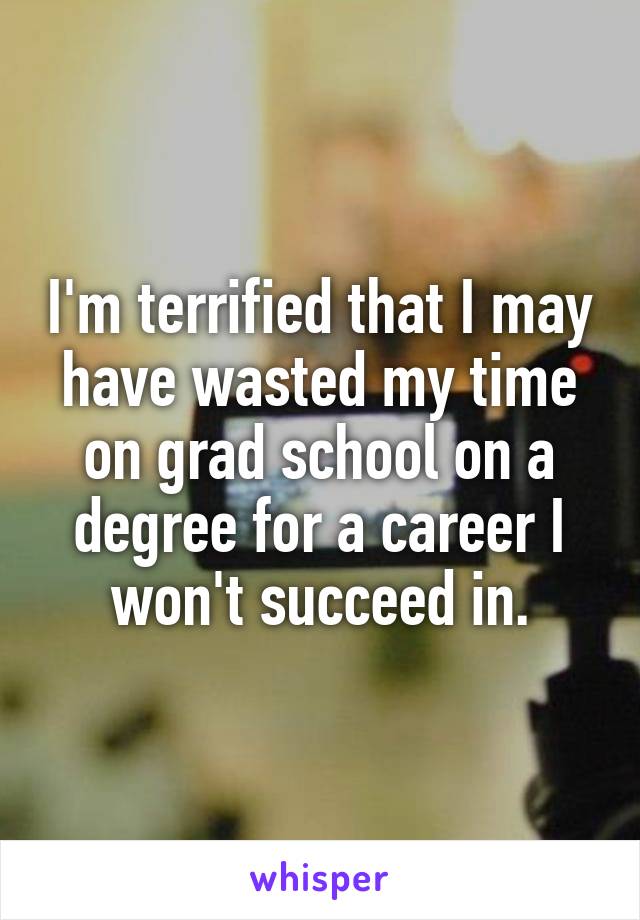 I'm terrified that I may have wasted my time on grad school on a degree for a career I won't succeed in.