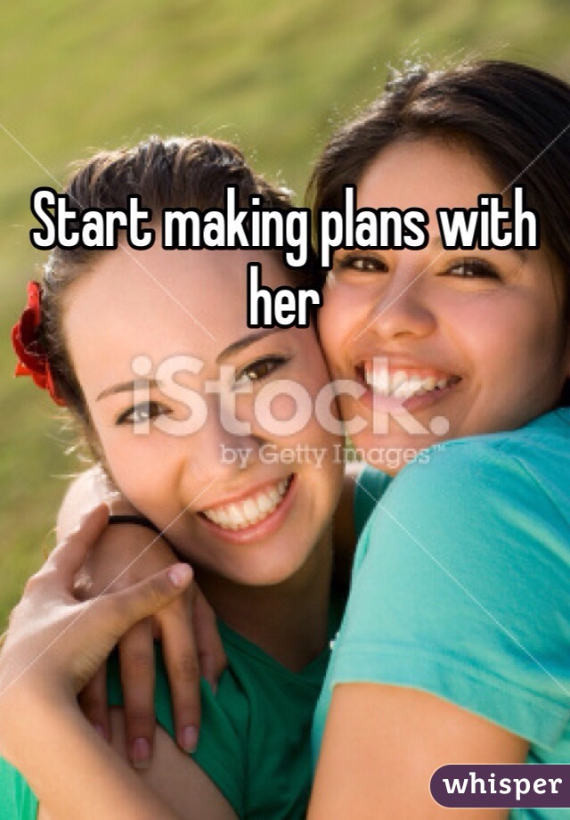 Start making plans with her 